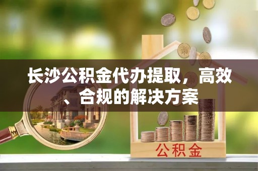 石龙长沙公积金代办提取，高效、合规的解决方案