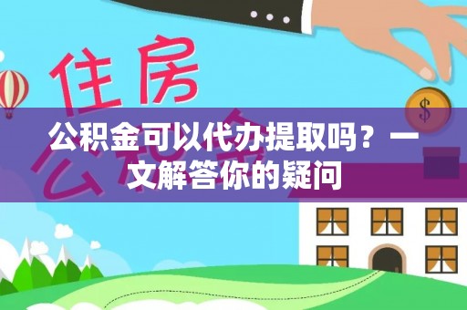 石龙公积金可以代办提取吗？一文解答你的疑问