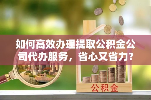 石龙如何高效办理提取公积金公司代办服务，省心又省力？