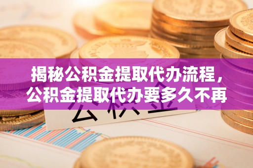 石龙揭秘公积金提取代办流程，公积金提取代办要多久不再迷茫