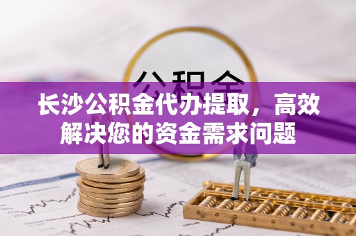 石龙长沙公积金代办提取，高效解决您的资金需求问题