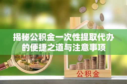 石龙揭秘公积金一次性提取代办的便捷之道与注意事项