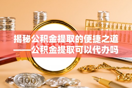 石龙揭秘公积金提取的便捷之道——公积金提取可以代办吗？