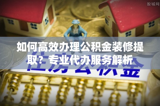 石龙如何高效办理公积金装修提取？专业代办服务解析