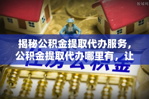 石龙揭秘公积金提取代办服务，公积金提取代办哪里有，让你省时省心的解决方案