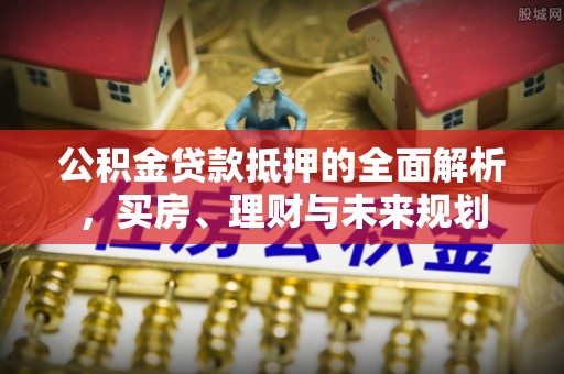 石龙公积金贷款抵押的全面解析，买房、理财与未来规划