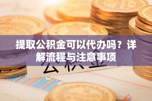 石龙提取公积金可以代办吗？详解流程与注意事项