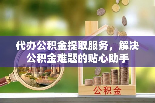 石龙代办公积金提取服务，解决公积金难题的贴心助手