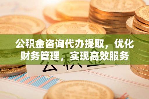 石龙公积金咨询代办提取，优化财务管理，实现高效服务