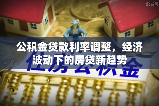 石龙公积金贷款利率调整，经济波动下的房贷新趋势