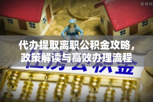 石龙代办提取离职公积金攻略，政策解读与高效办理流程