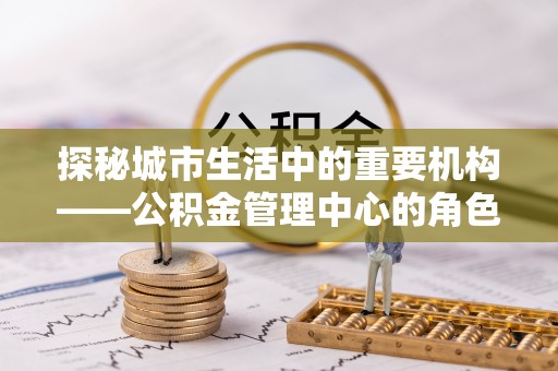 石龙探秘城市生活中的重要机构——公积金管理中心的角色与意义