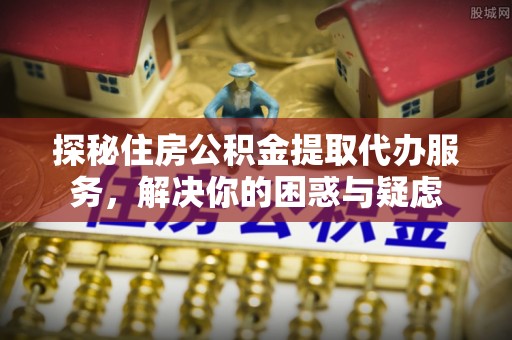 石龙探秘住房公积金提取代办服务，解决你的困惑与疑虑