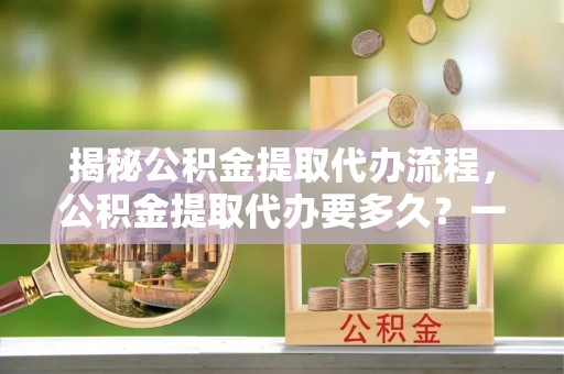 石龙揭秘公积金提取代办流程，公积金提取代办要多久？一文读懂