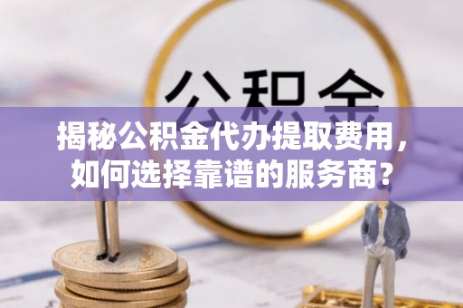 石龙揭秘公积金代办提取费用，如何选择靠谱的服务商？