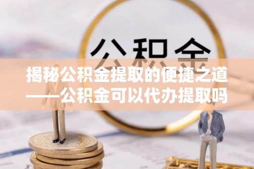 石龙揭秘公积金提取的便捷之道——公积金可以代办提取吗？