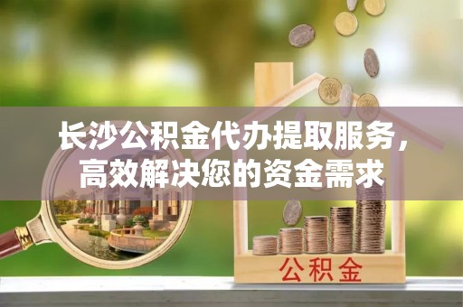 石龙长沙公积金代办提取服务，高效解决您的资金需求