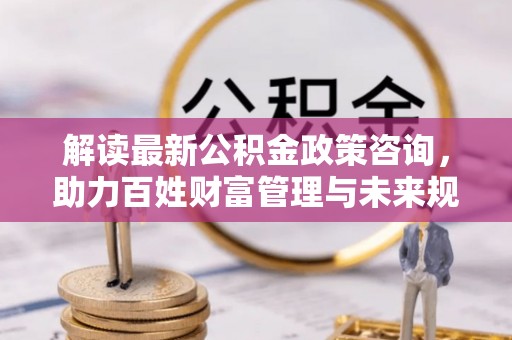 石龙解读最新公积金政策咨询，助力百姓财富管理与未来规划