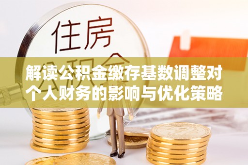 石龙解读公积金缴存基数调整对个人财务的影响与优化策略