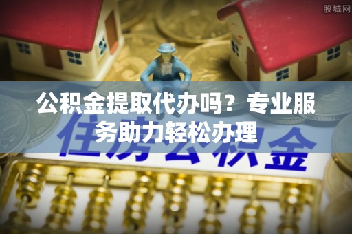 石龙公积金提取代办吗？专业服务助力轻松办理