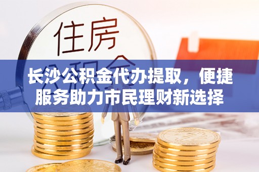 石龙长沙公积金代办提取，便捷服务助力市民理财新选择