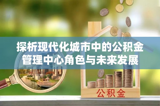 石龙探析现代化城市中的公积金管理中心角色与未来发展