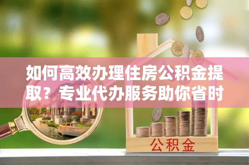 石龙如何高效办理住房公积金提取？专业代办服务助你省时省力