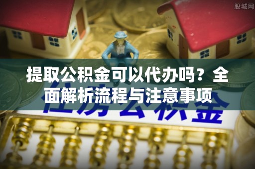 石龙提取公积金可以代办吗？全面解析流程与注意事项