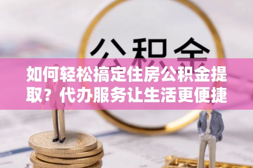 石龙如何轻松搞定住房公积金提取？代办服务让生活更便捷