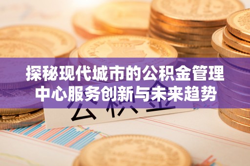 石龙探秘现代城市的公积金管理中心服务创新与未来趋势