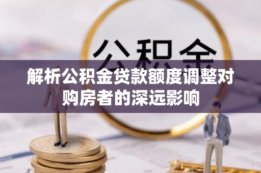 石龙解析公积金贷款额度调整对购房者的深远影响