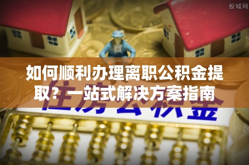 石龙如何顺利办理离职公积金提取？一站式解决方案指南