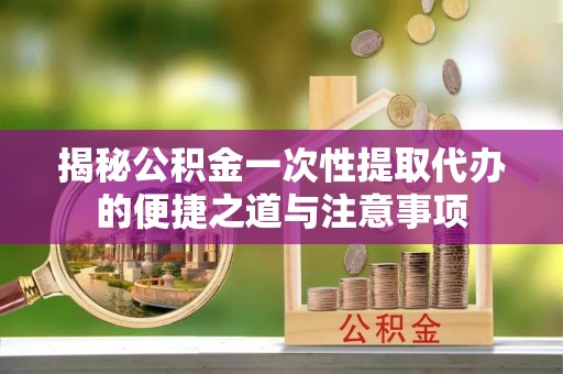 石龙揭秘公积金一次性提取代办的便捷之道与注意事项