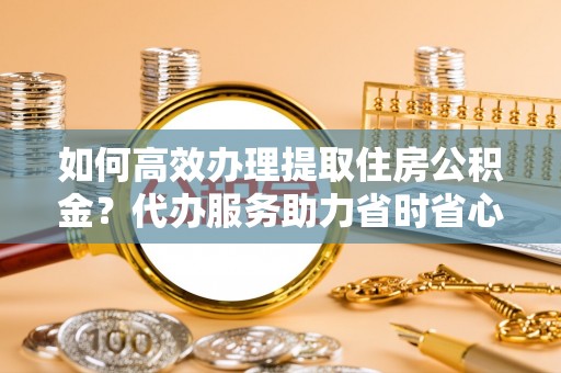 石龙如何高效办理提取住房公积金？代办服务助力省时省心