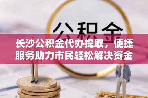石龙长沙公积金代办提取，便捷服务助力市民轻松解决资金需求