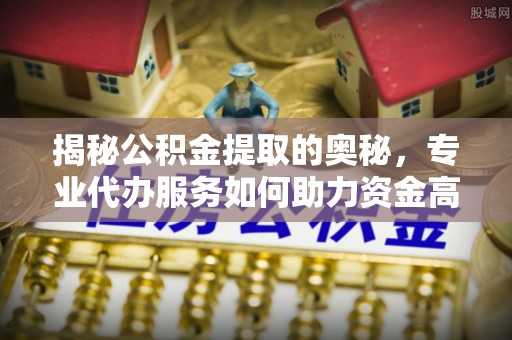 石龙揭秘公积金提取的奥秘，专业代办服务如何助力资金高效管理
