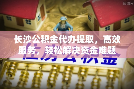石龙长沙公积金代办提取，高效服务，轻松解决资金难题