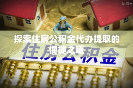 石龙探索住房公积金代办提取的便捷之道