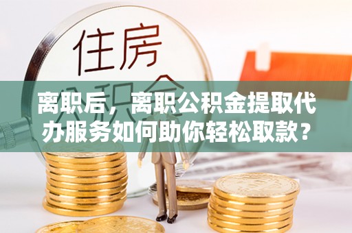 石龙离职后，离职公积金提取代办服务如何助你轻松取款？