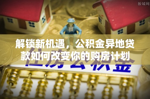 石龙解锁新机遇，公积金异地贷款如何改变你的购房计划