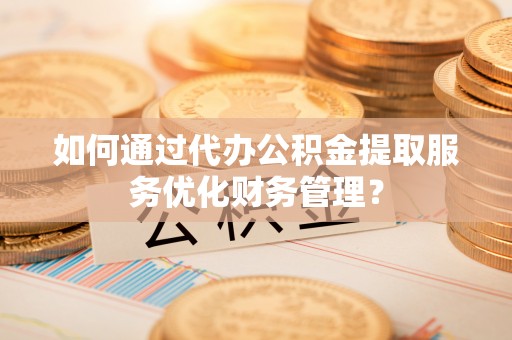 石龙如何通过代办公积金提取服务优化财务管理？