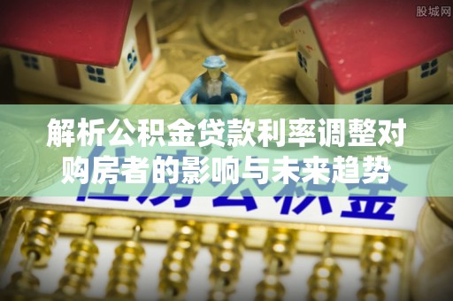 石龙解析公积金贷款利率调整对购房者的影响与未来趋势