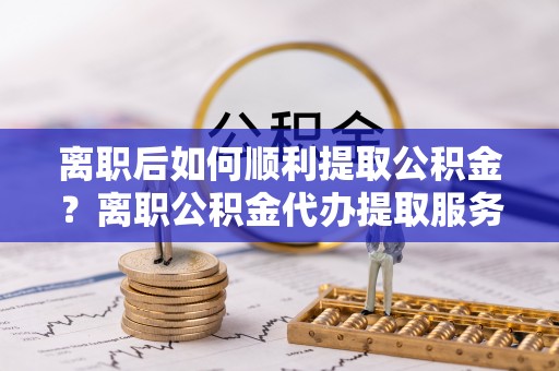 石龙离职后如何顺利提取公积金？离职公积金代办提取服务来帮忙
